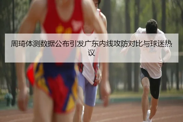 周琦体测数据公布引发广东内线攻防对比与球迷热议